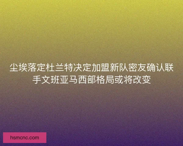 尘埃落定杜兰特决定加盟新队密友确认联手文班亚马西部格局或将改变