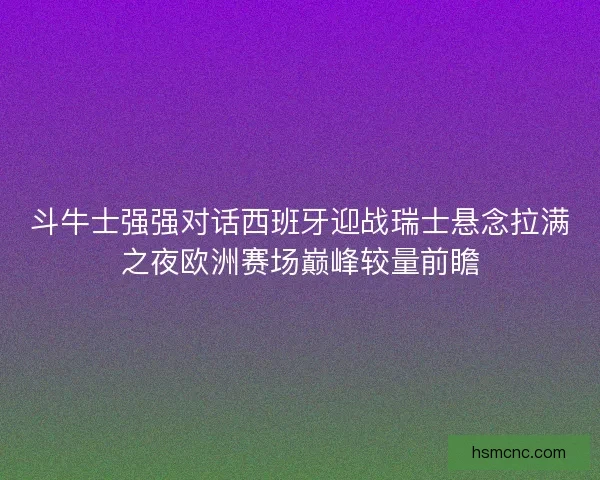 斗牛士强强对话西班牙迎战瑞士悬念拉满之夜欧洲赛场巅峰较量前瞻