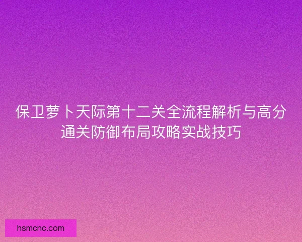 保卫萝卜天际第十二关全流程解析与高分通关防御布局攻略实战技巧 保卫萝卜天际第十二关全流程解析与高分通关防御布局攻略实战技巧