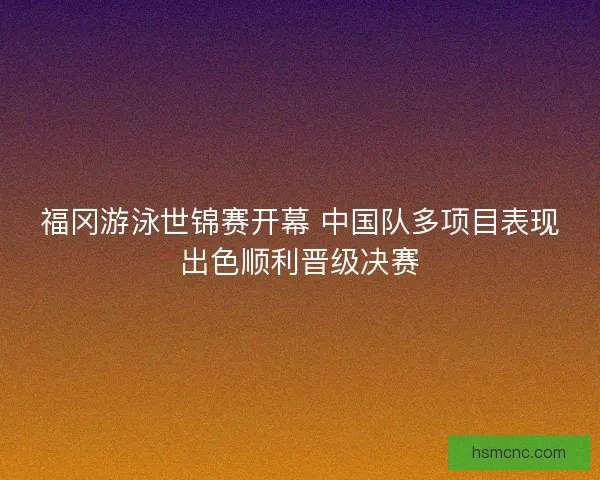 福冈游泳世锦赛开幕 中国队多项目表现出色顺利晋级决赛 福冈游泳世锦赛开幕 中国队多项目表现出色顺利晋级决赛