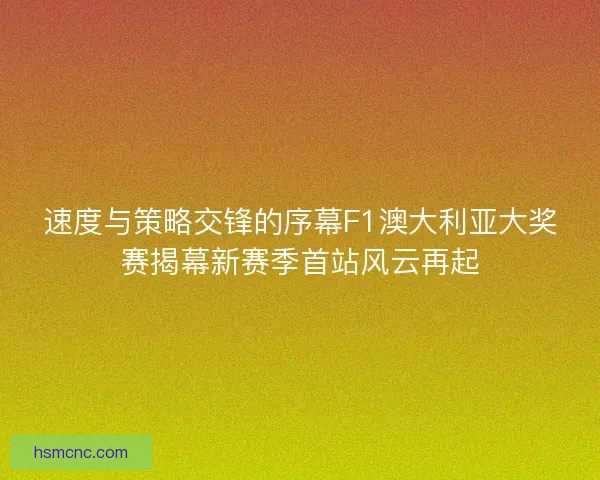 速度与策略交锋的序幕F1澳大利亚大奖赛揭幕新赛季首站风云再起