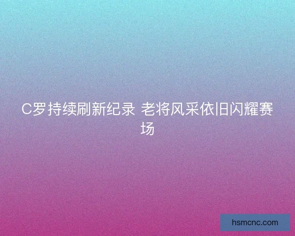 C罗持续刷新纪录 老将风采依旧闪耀赛场