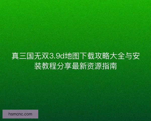 真三国无双3.9d地图下载攻略大全与安装教程分享最新资源指南