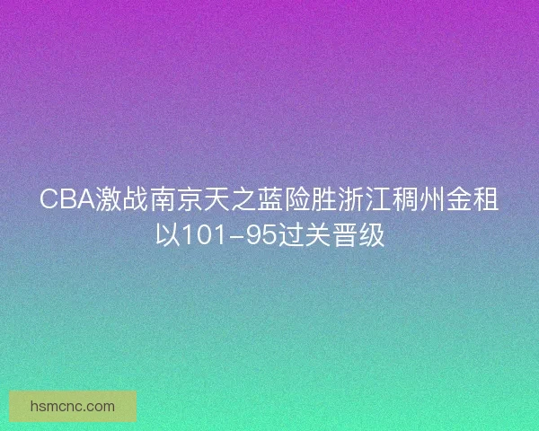 CBA激战南京天之蓝险胜浙江稠州金租以101-95过关晋级