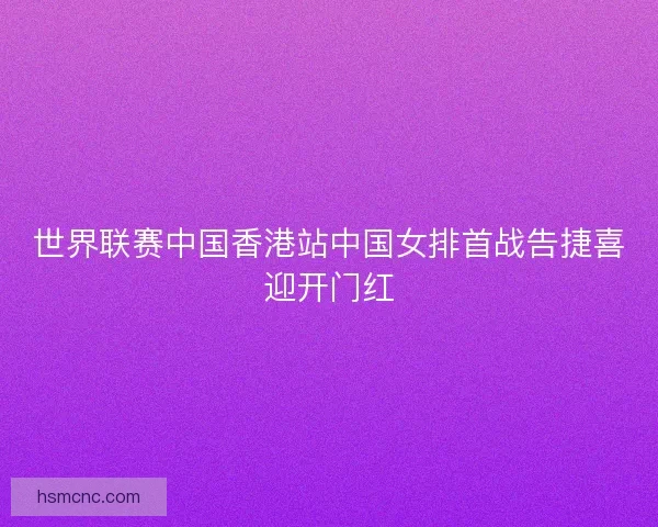 世界联赛中国香港站中国女排首战告捷喜迎开门红