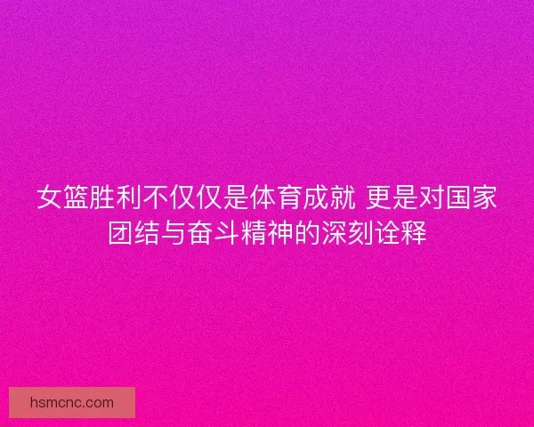 女篮胜利不仅仅是体育成就 更是对国家团结与奋斗精神的深刻诠释 女篮胜利不仅仅是体育成就 更是对国家团结与奋斗精神的深刻诠释