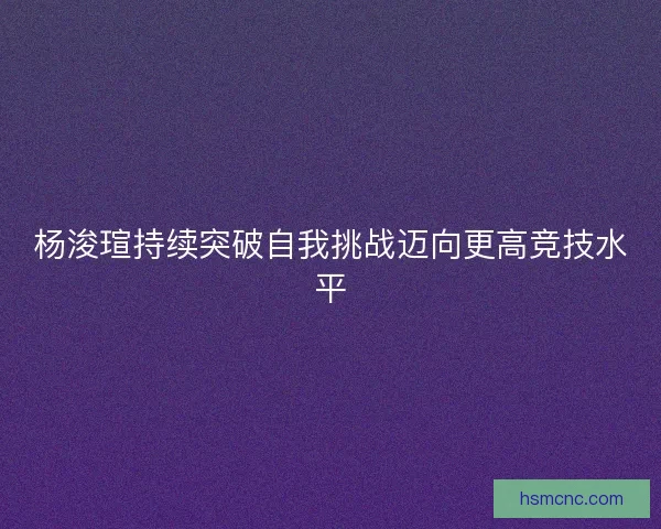杨浚瑄持续突破自我挑战迈向更高竞技水平 杨浚瑄持续突破自我挑战迈向更高竞技水平