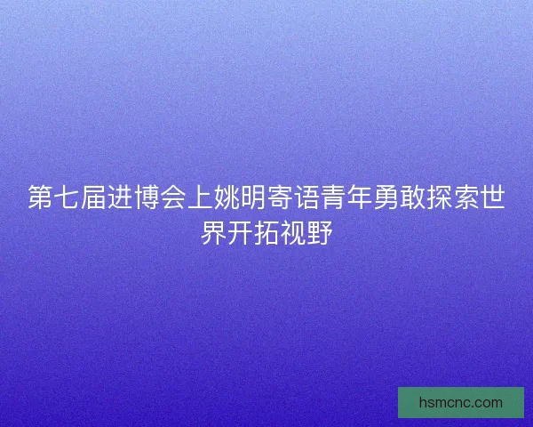 第七届进博会上姚明寄语青年勇敢探索世界开拓视野