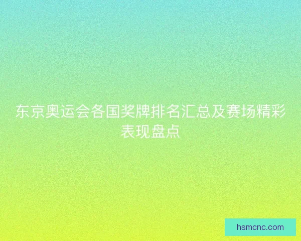 东京奥运会各国奖牌排名汇总及赛场精彩表现盘点