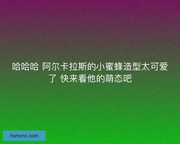 哈哈哈 阿尔卡拉斯的小蜜蜂造型太可爱了 快来看他的萌态吧 哈哈哈 阿尔卡拉斯的小蜜蜂造型太可爱了 快来看他的萌态吧