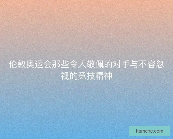 伦敦奥运会那些令人敬佩的对手与不容忽视的竞技精神
