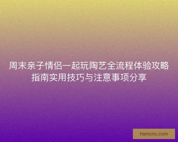 周末亲子情侣一起玩陶艺全流程体验攻略指南实用技巧与注意事项分享 周末亲子情侣一起玩陶艺全流程体验攻略指南实用技巧与注意事项分享