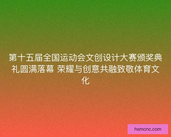 第十五届全国运动会文创设计大赛颁奖典礼圆满落幕 荣耀与创意共融致敬体育文化