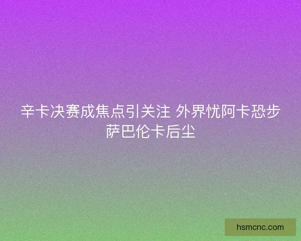 辛卡决赛成焦点引关注 外界忧阿卡恐步萨巴伦卡后尘 辛卡决赛成焦点引关注 外界忧阿卡恐步萨巴伦卡后尘