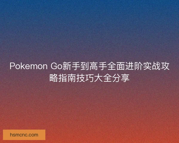 Pokemon Go新手到高手全面进阶实战攻略指南技巧大全分享