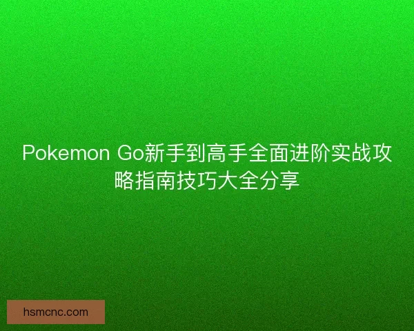 Pokemon Go新手到高手全面进阶实战攻略指南技巧大全分享
