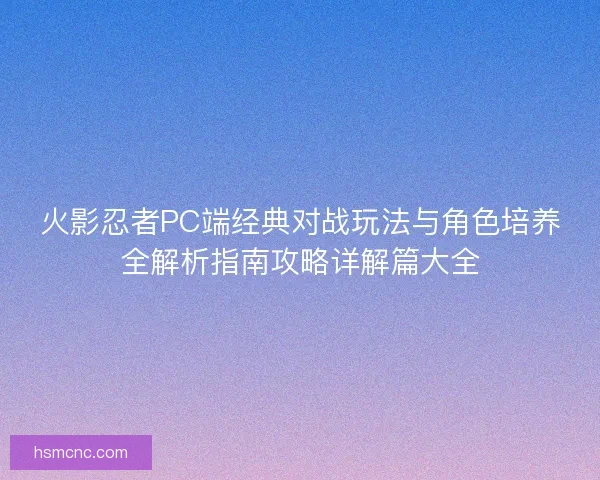 火影忍者PC端经典对战玩法与角色培养全解析指南攻略详解篇大全 火影忍者PC端经典对战玩法与角色培养全解析指南攻略详解篇大全