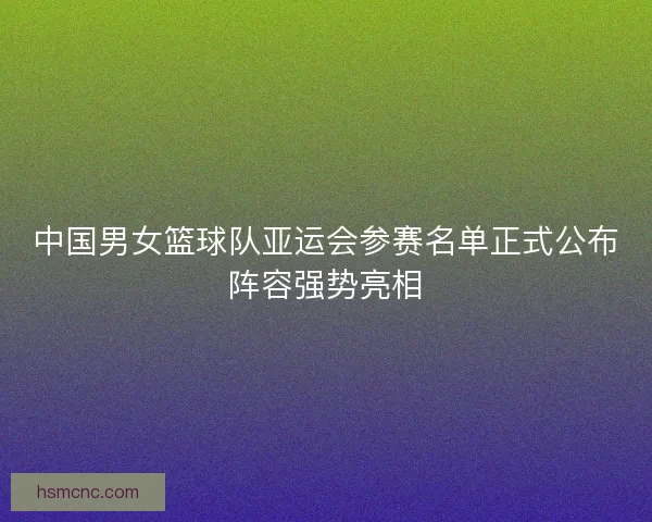 中国男女篮球队亚运会参赛名单正式公布阵容强势亮相