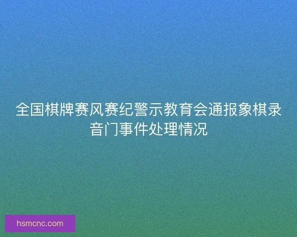 全国棋牌赛风赛纪警示教育会通报象棋录音门事件处理情况