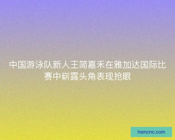 中国游泳队新人王简嘉禾在雅加达国际比赛中崭露头角表现抢眼 中国游泳队新人王简嘉禾在雅加达国际比赛中崭露头角表现抢眼