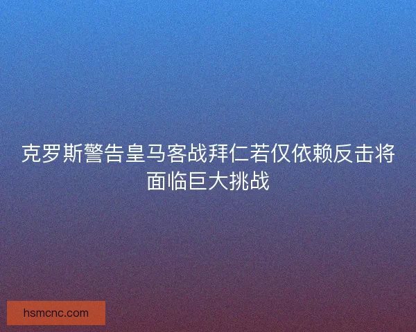 克罗斯警告皇马客战拜仁若仅依赖反击将面临巨大挑战