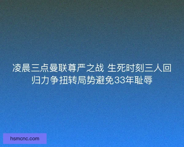 凌晨三点曼联尊严之战 生死时刻三人回归力争扭转局势避免33年耻辱
