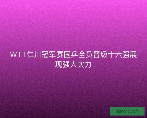WTT仁川冠军赛国乒全员晋级十六强展现强大实力