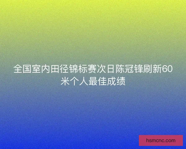 全国室内田径锦标赛次日陈冠锋刷新60米个人最佳成绩 全国室内田径锦标赛次日陈冠锋刷新60米个人最佳成绩